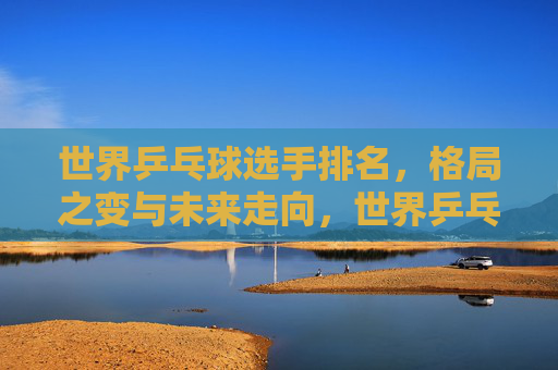 世界乒乓球选手排名,格局之变与未来走向,世界乒乓球排名,格局之变与未来走向