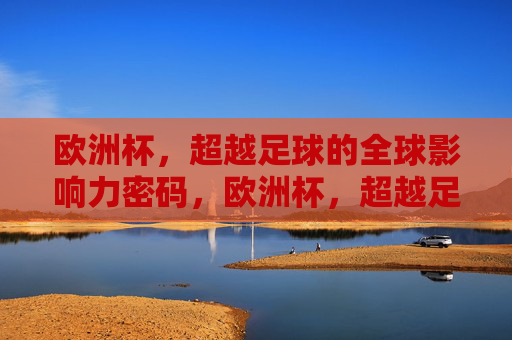 欧洲杯,超越足球的全球影响力密码,欧洲杯,超越足球的全球影响力密码
