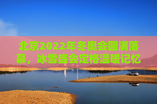 北京2022年冬奥会圆满落幕，冰雪盛会定格温暖记忆，奥林匹克精神永续传承，北京2022冬奥会圆满落幕，冰雪盛会温暖记忆，奥林匹克精神永续传承