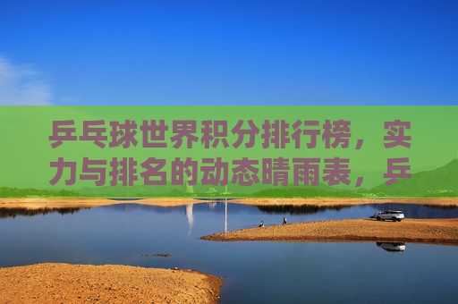乒乓球世界积分排行榜，实力与排名的动态晴雨表，乒乓球世界积分排行榜，实力与排名的动态晴雨表