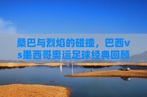 桑巴与烈焰的碰撞,巴西vs墨西哥奥运足球经典回顾,桑巴对决烈焰,巴西墨西哥奥运足球经典回顾