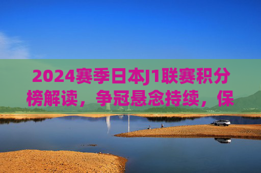 2024赛季日本J1联赛积分榜解读，争冠悬念持续，保级战火愈浓，2024赛季日本J1联赛积分榜解读，争冠悬念持续，保级战火愈浓
