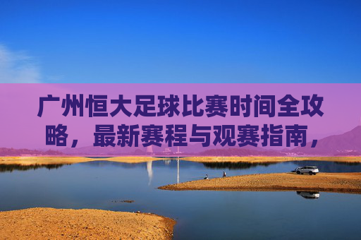 广州恒大足球比赛时间全攻略,最新赛程与观赛指南,广州恒大足球最新赛程观赛全攻略