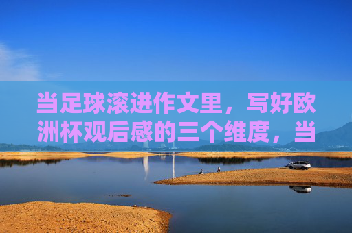 当足球滚进作文里，写好欧洲杯观后感的三个维度，当足球滚进作文里，欧洲杯观后感的三个维度