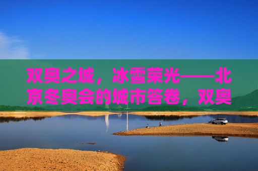 双奥之城，冰雪荣光——北京冬奥会的城市答卷，双奥之城，北京冬奥的城市答卷