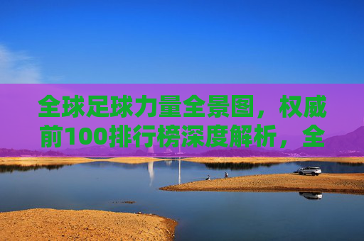 全球足球力量全景图，权威前100排行榜深度解析，全球足球力量全景图，权威前100排行榜深度解析