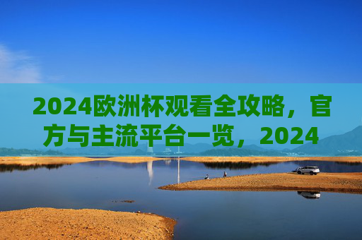 2024欧洲杯观看全攻略，官方与主流平台一览，2024欧洲杯观看全攻略，官方与主流平台一览