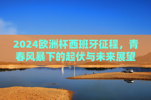 2024欧洲杯西班牙征程，青春风暴下的起伏与未来展望，2024欧洲杯西班牙青春征程，风暴起伏与未来展望