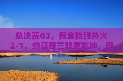 总决赛G3,掘金险胜热火2-1,约基奇三双定乾坤,巴特勒空砍30分绝境难挽,总决赛G3,约基奇三双定乾坤 掘金险胜热火2-1 巴特勒空砍30分难挽