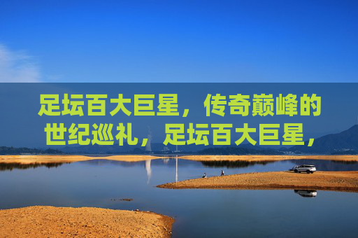 足坛百大巨星,传奇巅峰的世纪巡礼,足坛百大巨星,传奇巅峰世纪巡礼