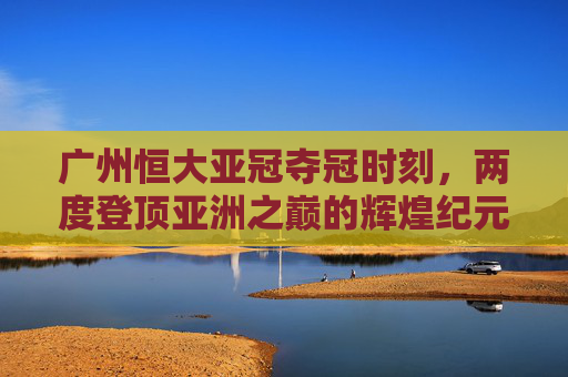 广州恒大亚冠夺冠时刻，两度登顶亚洲之巅的辉煌纪元，广州恒大两度问鼎亚冠的辉煌纪元