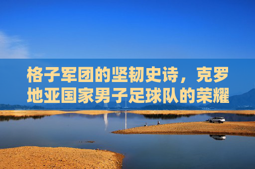 格子军团的坚韧史诗,克罗地亚国家男子足球队的荣耀之路,格子军团的坚韧史诗与荣耀之路