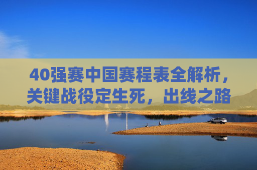 40强赛中国赛程表全解析,关键战役定生死,出线之路如何走?40强赛中国赛程全解析,关键战役定生死,出线之路如何走?