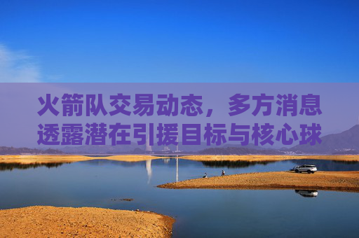 火箭队交易动态，多方消息透露潜在引援目标与核心球员动向，火箭队交易动态，多方消息透露引援目标与核心球员动向