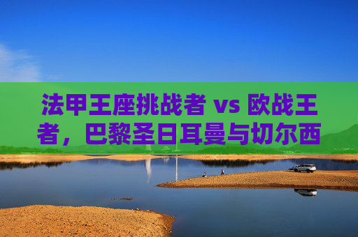 法甲王座挑战者 vs 欧战王者，巴黎圣日耳曼与切尔西的星光与铁血之战，巴黎圣日耳曼VS切尔西，星光王座挑战者对决欧战铁血王者