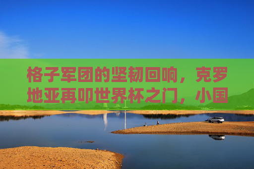 格子军团的坚韧回响,克罗地亚再叩世界杯之门,小国足球的史诗书写,格子军团的坚韧史诗,小国再叩世界杯之门