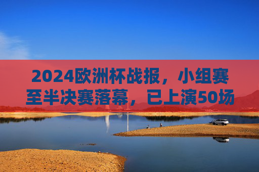 2024欧洲杯战报，小组赛至半决赛落幕，已上演50场精彩对决，2024欧洲杯小组赛至半决赛落幕 50场精彩对决上演