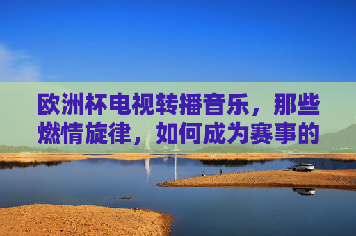 欧洲杯电视转播音乐,那些燃情旋律,如何成为赛事的隐形主角?燃情旋律,欧洲杯的隐形主角