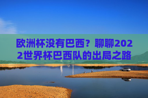 欧洲杯没有巴西？聊聊2022世界杯巴西队的出局之路，2022世界杯巴西队出局之路