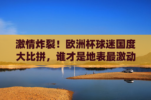 激情炸裂！欧洲杯球迷国度大比拼，谁才是地表最激动？激情炸裂！欧洲杯球迷国度大比拼，谁最燃？