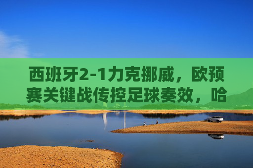 西班牙2-1力克挪威，欧预赛关键战传控足球奏效，哈兰德独木难支，西班牙2-1力克挪威，欧预赛关键战传控制胜哈兰德独木难支