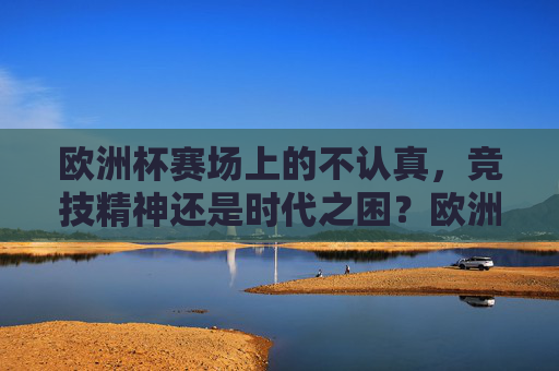 欧洲杯赛场上的不认真,竞技精神还是时代之困?欧洲杯赛场不认真,竞技精神之问还是时代之困?
