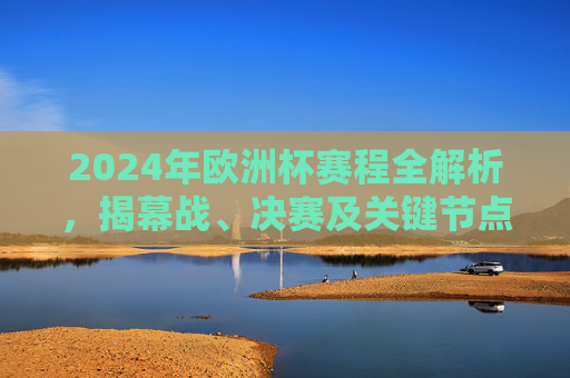 2024年欧洲杯赛程全解析，揭幕战、决赛及关键节点日期一览，2024年欧洲杯赛程全解析，揭幕战、决赛及关键节点日期一览