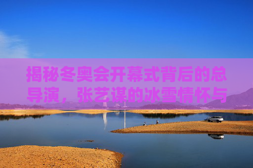 揭秘冬奥会开幕式背后的总导演,张艺谋的冰雪情怀与创意坚守,揭秘冬奥会开幕式总导演张艺谋的冰雪情怀与创意坚守