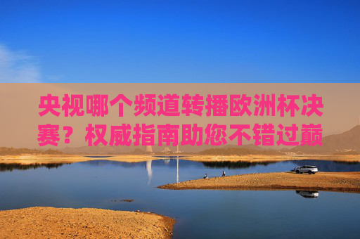 央视哪个频道转播欧洲杯决赛?权威指南助您不错过巅峰对决,央视欧洲杯决赛转播频道指南,权威锁定巅峰对决