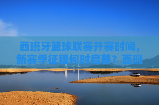 西班牙篮球联赛开赛时间,新赛季征程何时启幕?西班牙篮球联赛新赛季开赛时间