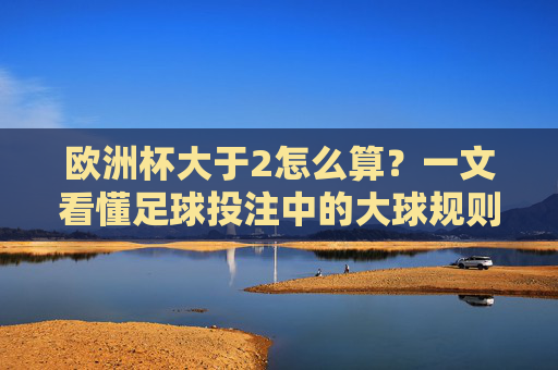 欧洲杯大于2怎么算？一文看懂足球投注中的大球规则，欧洲杯大球规则，大于2怎么算？