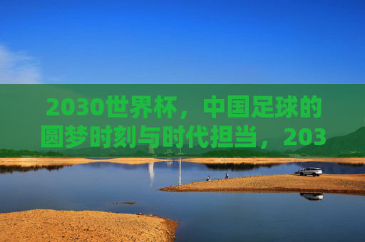 2030世界杯,中国足球的圆梦时刻与时代担当,2030世界杯,中国足球圆梦时刻与时代担当