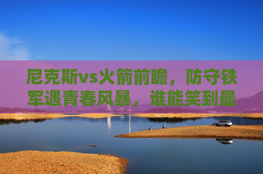 尼克斯vs火箭前瞻，防守铁军遇青春风暴，谁能笑到最后？尼克斯vs火箭，防守铁军战青春风暴，谁能笑到最后？