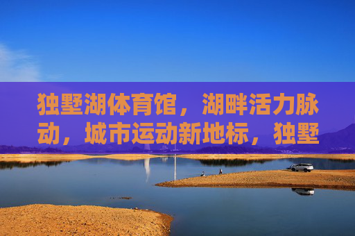 独墅湖体育馆,湖畔活力脉动,城市运动新地标,独墅湖体育馆,湖畔活力脉动,城市运动新地标