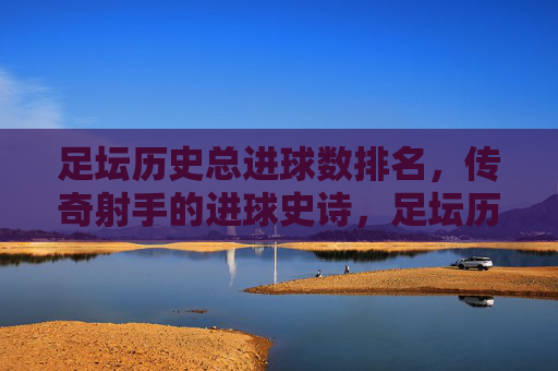 足坛历史总进球数排名,传奇射手的进球史诗,足坛历史总进球榜,传奇射手进球史诗