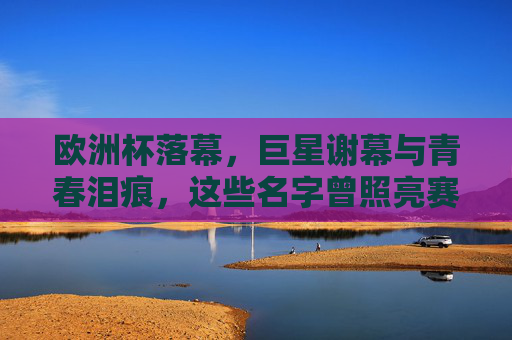 欧洲杯落幕,巨星谢幕与青春泪痕,这些名字曾照亮赛场,欧洲杯落幕,巨星谢幕与青春泪痕,名字照亮赛场