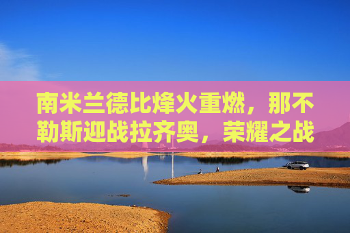 南米兰德比烽火重燃,那不勒斯迎战拉齐奥,荣耀之战谁主沉浮?南米兰德比荣耀战,那不勒斯战拉齐奥,谁主沉浮?