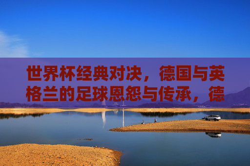 世界杯经典对决,德国与英格兰的足球恩怨与传承,德国与英格兰,世界杯恩怨与传承的经典对决