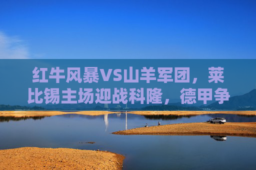 红牛风暴VS山羊军团，莱比锡主场迎战科隆，德甲争四关键战，红牛风暴VS山羊军团！德甲争四关键战