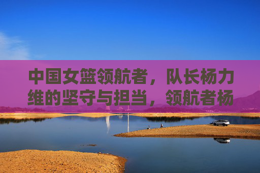 中国女篮领航者，队长杨力维的坚守与担当，领航者杨力维，中国女篮的坚守与担当
