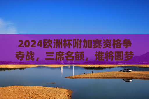 2024欧洲杯附加赛资格争夺战，三席名额，谁将圆梦欧洲杯？2024欧洲杯附加赛，三席之争，谁将圆梦？