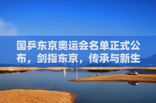 国乒东京奥运会名单正式公布，剑指东京，传承与新生共铸辉煌，国乒东京奥运名单公布，剑指东京，传承新生共铸辉煌