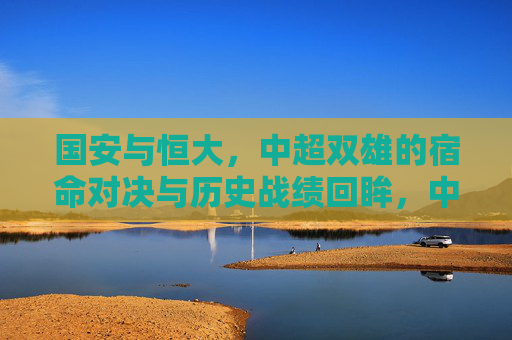 国安与恒大，中超双雄的宿命对决与历史战绩回眸，中超双雄宿命对决，国安与恒大历史战绩回眸