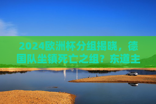 2024欧洲杯分组揭晓,德国队坐镇死亡之组?东道主的机遇与挑战,2024欧洲杯,德国东道主陷死亡组,机遇挑战并存