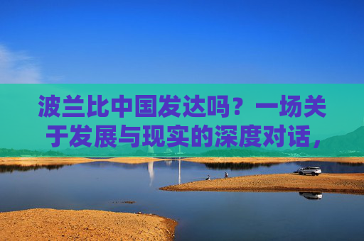 波兰比中国发达吗?一场关于发展与现实的深度对话,波兰与中国,发展与现实的深度对话