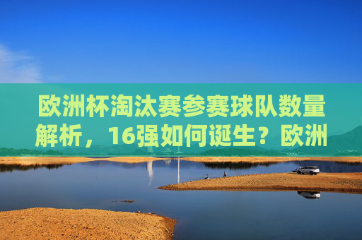 欧洲杯淘汰赛参赛球队数量解析，16强如何诞生？欧洲杯淘汰赛16强诞生，参赛球队数量解析
