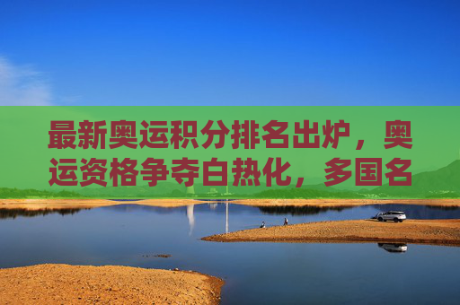 最新奥运积分排名出炉，奥运资格争夺白热化，多国名将位置变动，奥运积分排名最新出炉，资格争夺白热化，多国名将位置生变