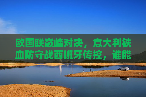 欧国联巅峰对决，意大利铁血防守战西班牙传控，谁能笑傲亚平宁？欧国联巅峰对决，意大利铁血防守VS西班牙传控，亚平宁谁能笑傲？