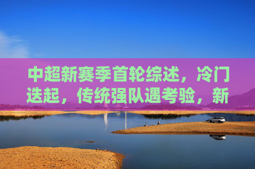 中超新赛季首轮综述，冷门迭起，传统强队遇考验，新格局初现端倪，中超首轮冷门迭起，新格局端倪初显