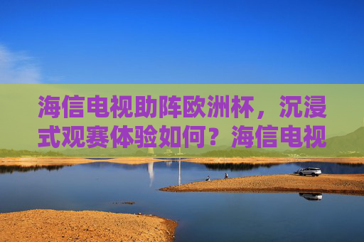 海信电视助阵欧洲杯,沉浸式观赛体验如何?海信电视欧洲杯沉浸式观赛体验如何?